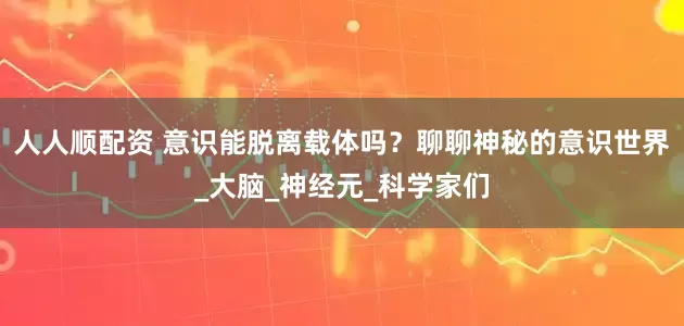 人人顺配资 意识能脱离载体吗？聊聊神秘的意识世界_大脑_神经元_科学家们