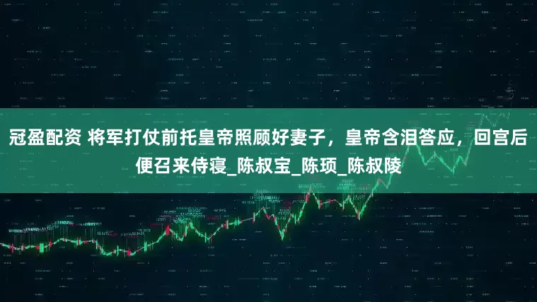 冠盈配资 将军打仗前托皇帝照顾好妻子，皇帝含泪答应，回宫后便召来侍寝_陈叔宝_陈顼_陈叔陵