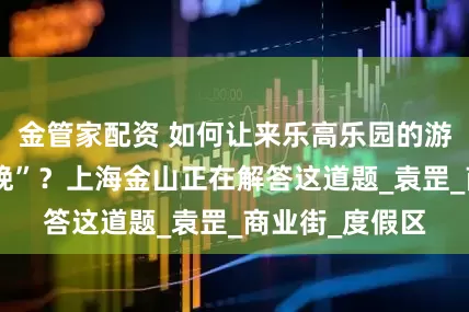 金管家配资 如何让来乐高乐园的游客“多留一两晚”？上海金山正在解答这道题_袁罡_商业街_度假区