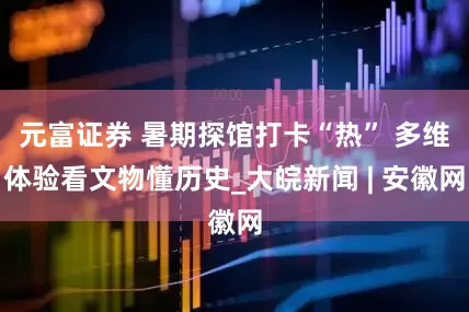 元富证券 暑期探馆打卡“热” 多维体验看文物懂历史_大皖新闻 | 安徽网