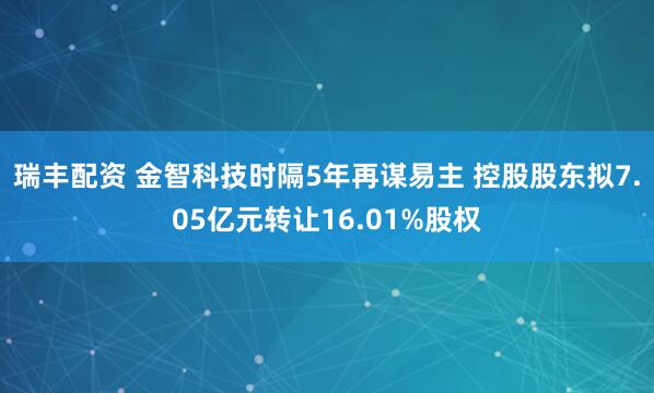 瑞丰配资 金智科技时隔5年再谋易主 控股股东拟7.05亿元转让16.01%股权