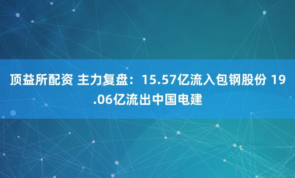顶益所配资 主力复盘：15.57亿流入包钢股份 19.06亿流出中国电建