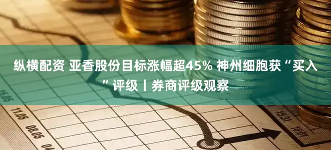 纵横配资 亚香股份目标涨幅超45% 神州细胞获“买入”评级丨券商评级观察