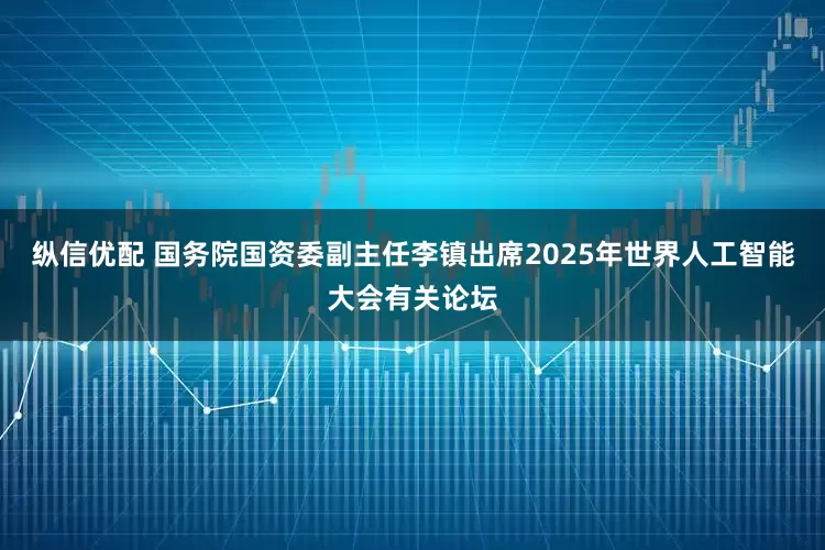 纵信优配 国务院国资委副主任李镇出席2025年世界人工智能大会有关论坛