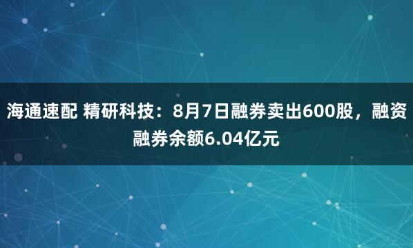 海通速配 精研科技：8月7日融券卖出600股，融资融券余额6.04亿元