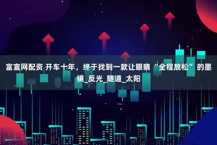 富宣网配资 开车十年，终于找到一款让眼睛 “全程放松” 的墨镜_反光_隧道_太阳