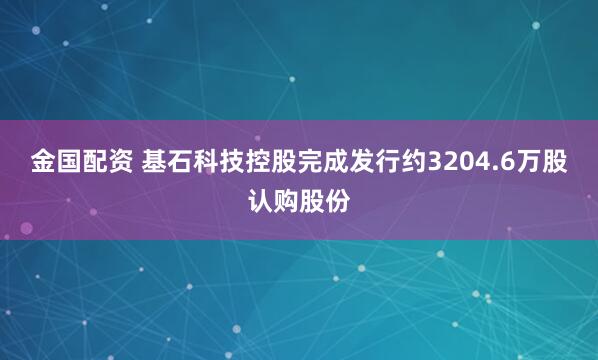 金国配资 基石科技控股完成发行约3204.6万股认购股份