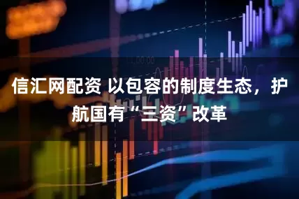 信汇网配资 以包容的制度生态，护航国有“三资”改革