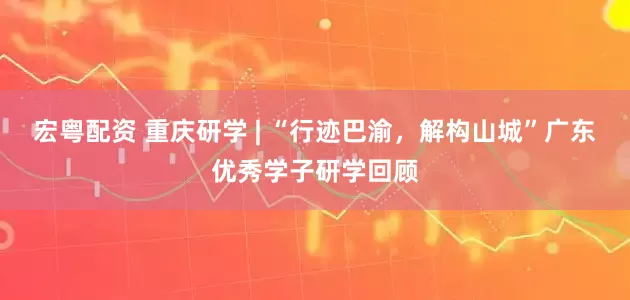 宏粤配资 重庆研学 | “行迹巴渝，解构山城”广东优秀学子研学回顾