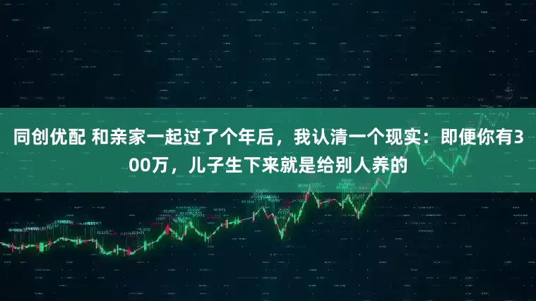 同创优配 和亲家一起过了个年后，我认清一个现实：即便你有300万，儿子生下来就是给别人养的