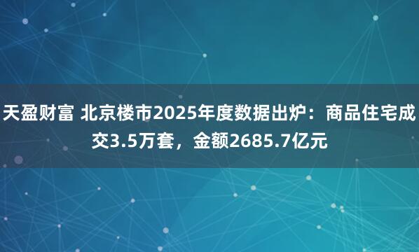 天盈财富 北京楼市2025年度数据出炉：商品住宅成交3.5万套，金额2685.7亿元