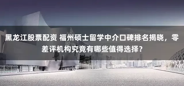 黑龙江股票配资 福州硕士留学中介口碑排名揭晓，零差评机构究竟有哪些值得选择？