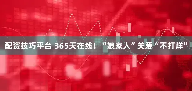 配资技巧平台 365天在线！“娘家人”关爱“不打烊”