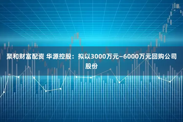 聚和财富配资 华源控股：拟以3000万元—6000万元回购公司股份