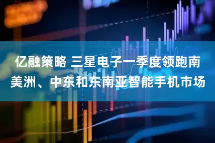 亿融策略 三星电子一季度领跑南美洲、中东和东南亚智能手机市场
